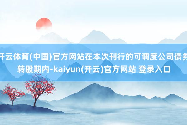 开云体育(中国)官方网站在本次刊行的可调度公司债券转股期内-kaiyun(开云)官方网站 登录入口