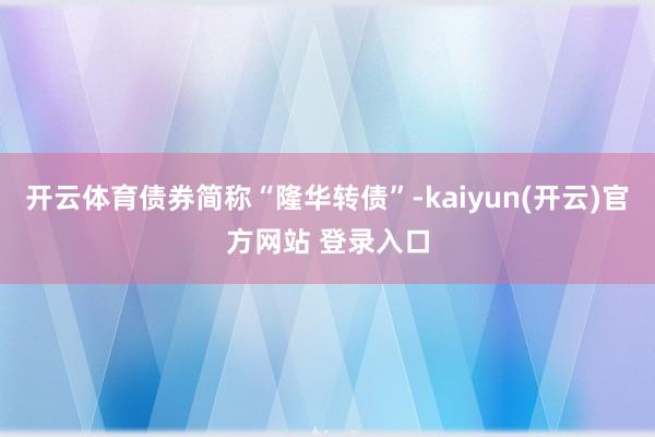 开云体育债券简称“隆华转债”-kaiyun(开云)官方网站 登录入口